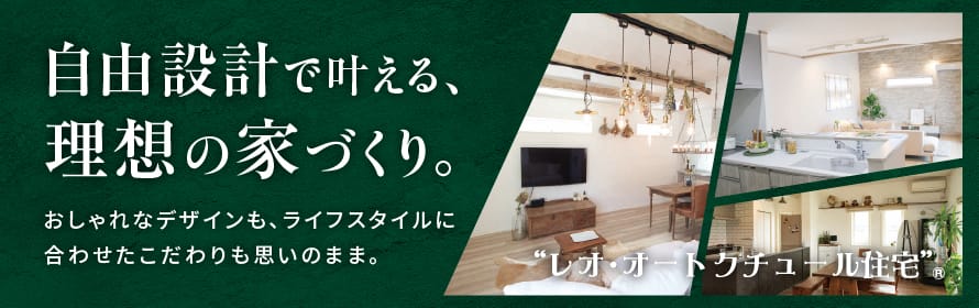 自由設計で叶える、理想の家づくり。 おしゃれなデザインも、ライフスタイルに合わせたこだわりも思いのまま。 レオ・オートクチュール住宅